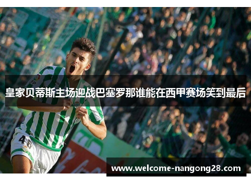 皇家贝蒂斯主场迎战巴塞罗那谁能在西甲赛场笑到最后